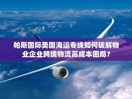 帕斯国际美国海运专线如何破解物业企业跨境物流高成本困局? 帕斯国际美国海运专线如何破解物业企业跨境物流高成本困局?