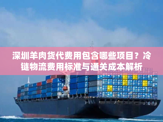 深圳羊肉货代费用包含哪些项目？冷链物流费用标准与通关成本解析
