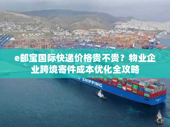 e邮宝国际快递价格贵不贵？物业企业跨境寄件成本优化全攻略