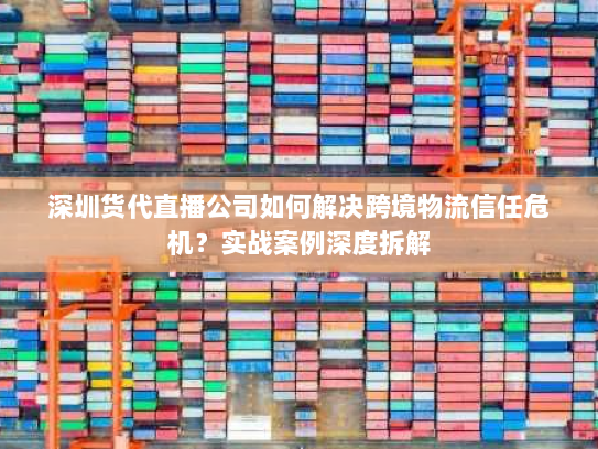 深圳货代直播公司如何解决跨境物流信任危机？实战案例深度拆解