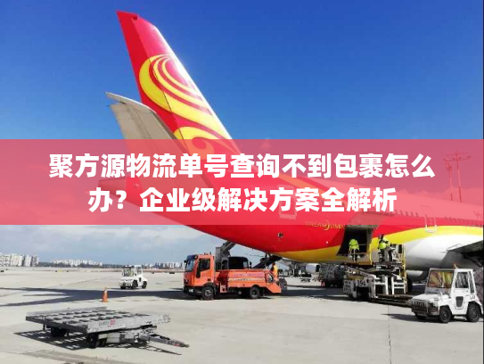 聚方源物流单号查询不到包裹怎么办？企业级解决方案全解析