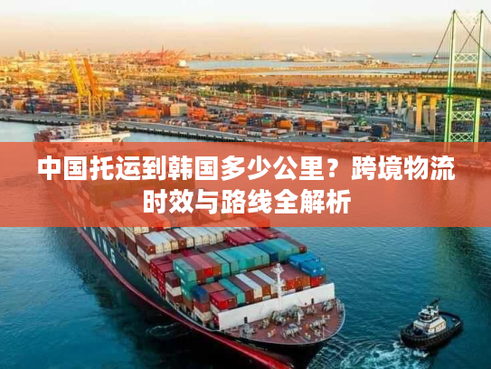 中国托运到韩国多少公里？跨境物流时效与路线全解析