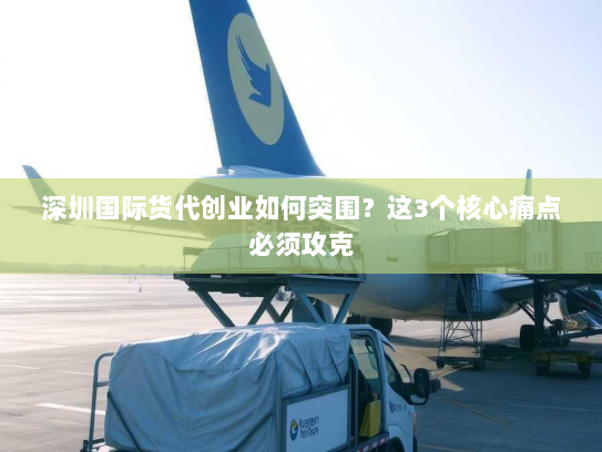 深圳国际货代创业如何突围？这3个核心痛点必须攻克