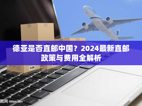 德亚是否直邮中国？2024最新直邮政策与费用全解析