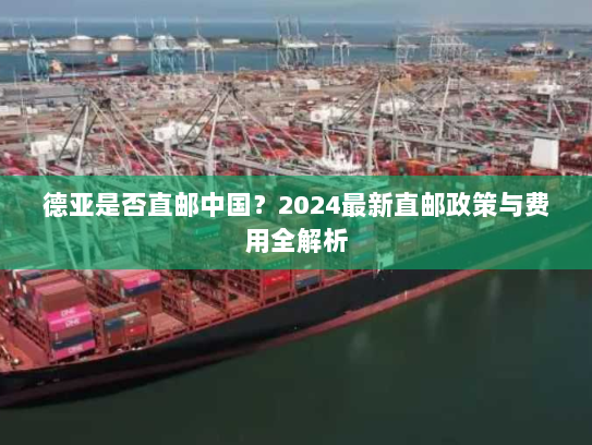 德亚是否直邮中国？2024最新直邮政策与费用全解析