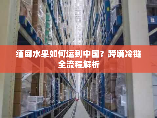 缅甸水果如何运到中国？跨境冷链全流程解析