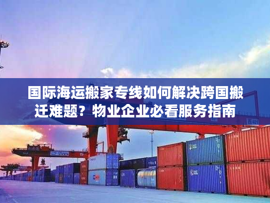 国际海运搬家专线如何解决跨国搬迁难题？物业企业必看服务指南
