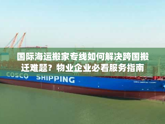 国际海运搬家专线如何解决跨国搬迁难题？物业企业必看服务指南