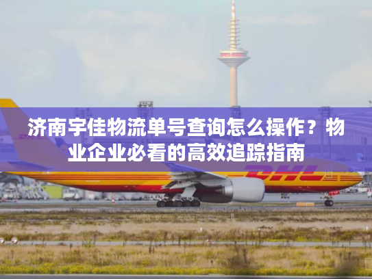 济南宇佳物流单号查询怎么操作？物业企业必看的高效追踪指南