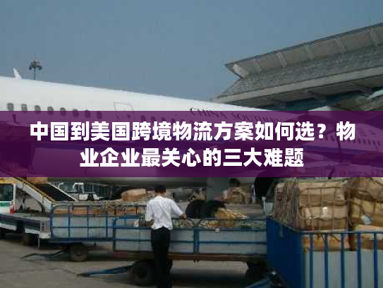中国到美国跨境物流方案如何选？物业企业最关心的三大难题