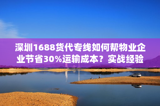 深圳1688货代专线如何帮物业企业节省30%运输成本？实战经验分享