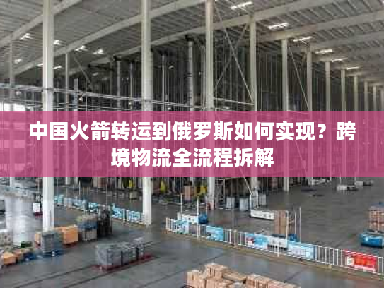 中国火箭转运到俄罗斯如何实现？跨境物流全流程拆解