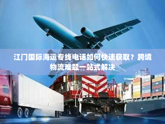 江门国际海运专线电话如何快速获取？跨境物流难题一站式解决