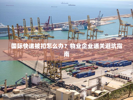 国际快递被扣怎么办？物业企业通关避坑指南