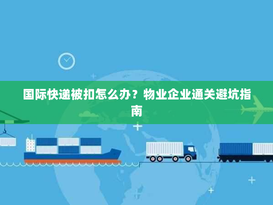 国际快递被扣怎么办？物业企业通关避坑指南