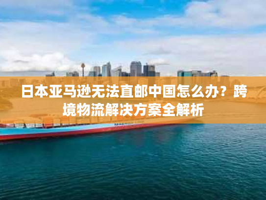 日本亚马逊无法直邮中国怎么办？跨境物流解决方案全解析