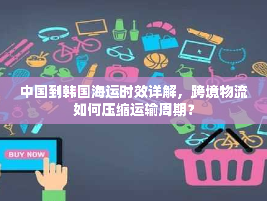 中国到韩国海运时效详解,跨境物流如何压缩运输周期? 中国到韩国海运时效详解,跨境物流如何压缩运输周期?