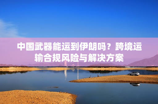 中国武器能运到伊朗吗？跨境运输合规风险与解决方案