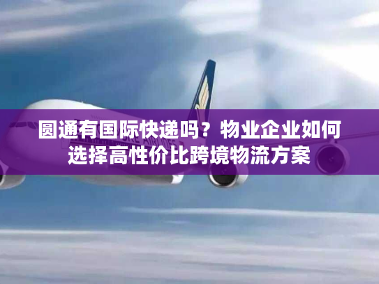 圆通有国际快递吗？物业企业如何选择高性价比跨境物流方案