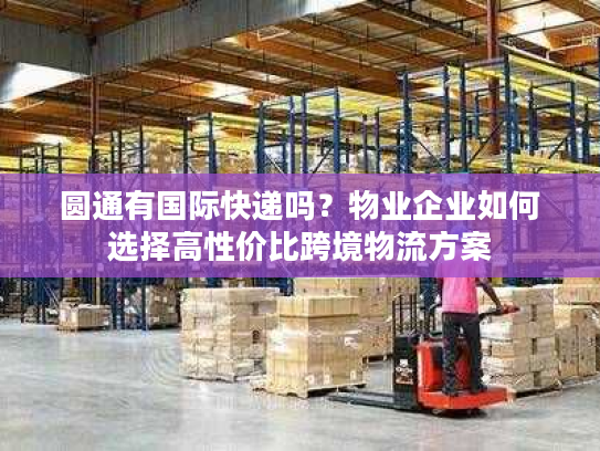 圆通有国际快递吗？物业企业如何选择高性价比跨境物流方案