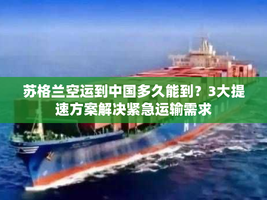 苏格兰空运到中国多久能到？3大提速方案解决紧急运输需求