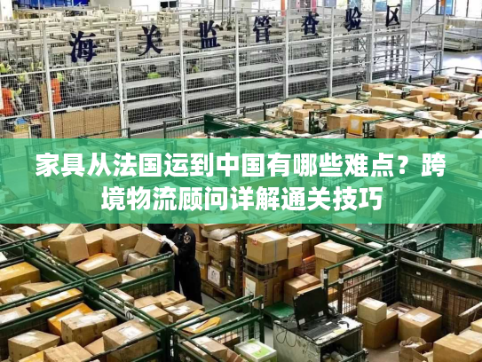 家具从法国运到中国有哪些难点？跨境物流顾问详解通关技巧