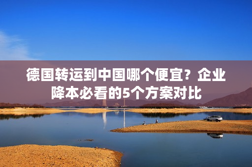 德国转运到中国哪个便宜？企业降本必看的5个方案对比