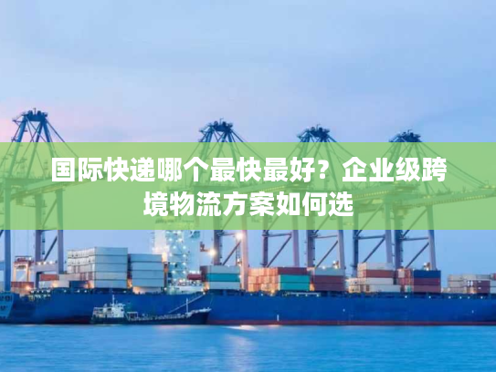 国际快递哪个最快最好？企业级跨境物流方案如何选