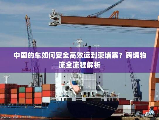 中国的车如何安全高效运到柬埔寨？跨境物流全流程解析