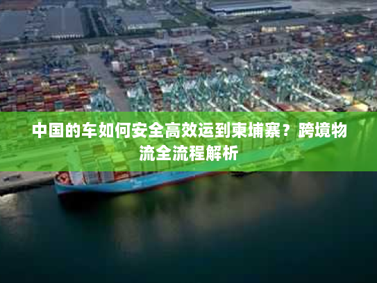 中国的车如何安全高效运到柬埔寨？跨境物流全流程解析