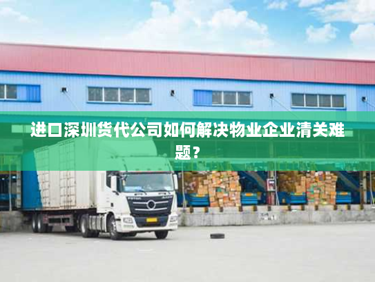 进口深圳货代公司如何解决物业企业清关难题？