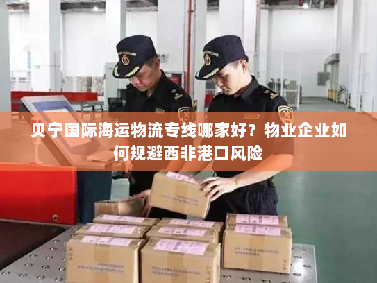 贝宁国际海运物流专线哪家好？物业企业如何规避西非港口风险