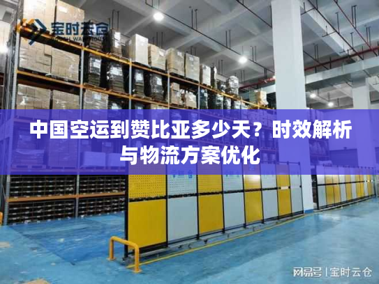 中国空运到赞比亚多少天？时效解析与物流方案优化
