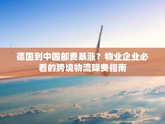 德国到中国邮费暴涨？物业企业必看的跨境物流降费指南