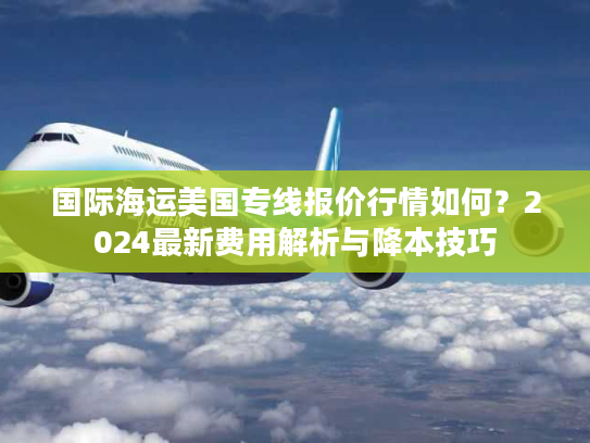 国际海运美国专线报价行情如何？2024最新费用解析与降本技巧