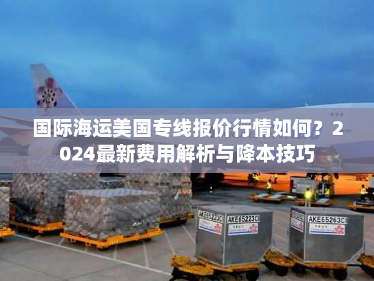 国际海运美国专线报价行情如何？2024最新费用解析与降本技巧