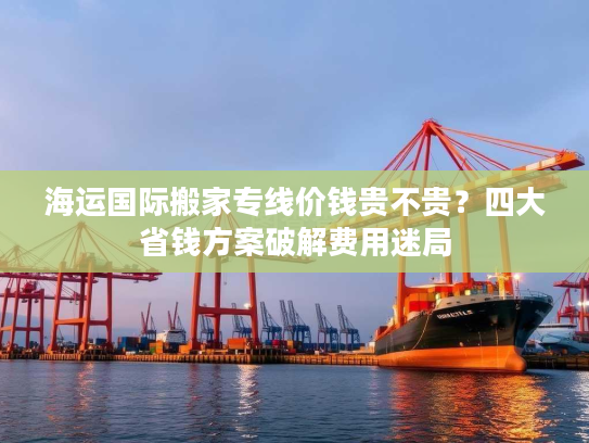 海运国际搬家专线价钱贵不贵？四大省钱方案破解费用迷局