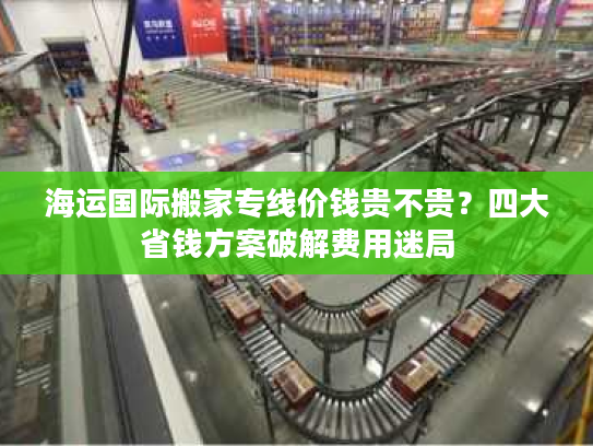 海运国际搬家专线价钱贵不贵？四大省钱方案破解费用迷局