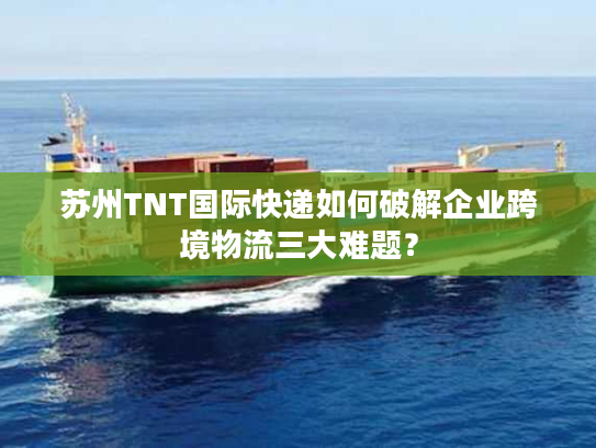苏州TNT国际快递如何破解企业跨境物流三大难题？