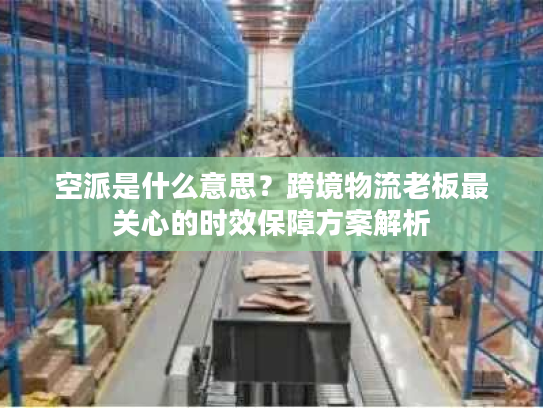 空派是什么意思？跨境物流老板最关心的时效保障方案解析