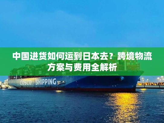 中国进货如何运到日本去？跨境物流方案与费用全解析