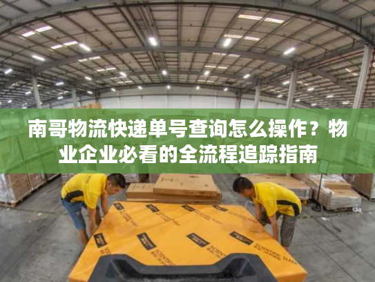 南哥物流快递单号查询怎么操作？物业企业必看的全流程追踪指南