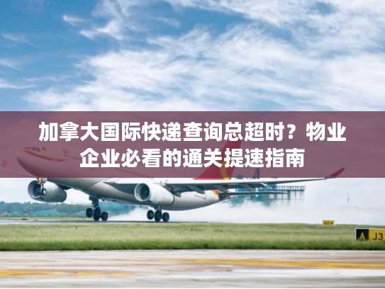 加拿大国际快递查询总超时?物业企业必看的通关提速指南 加拿大国际快递查询总超时?物业企业必看的通关提速指南