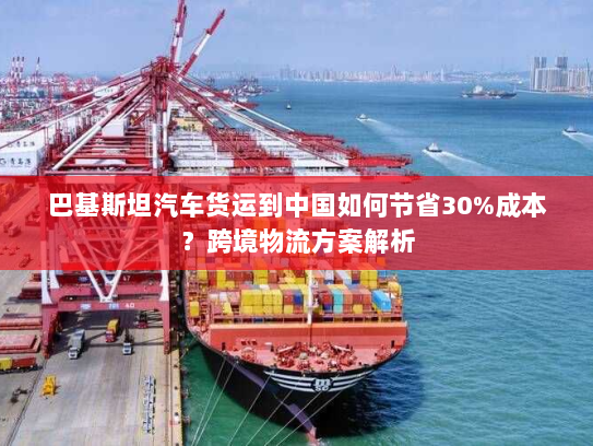 巴基斯坦汽车货运到中国如何节省30%成本？跨境物流方案解析