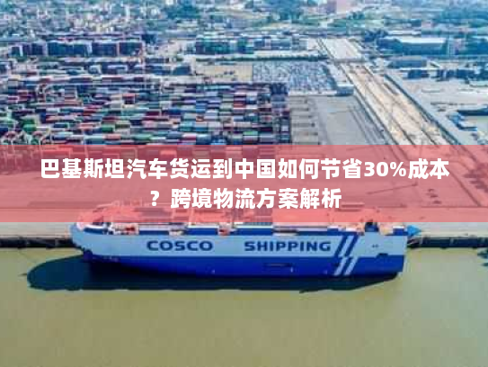 巴基斯坦汽车货运到中国如何节省30%成本？跨境物流方案解析