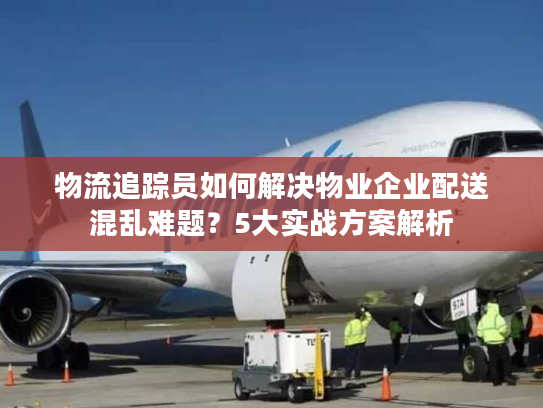 物流追踪员如何解决物业企业配送混乱难题？5大实战方案解析