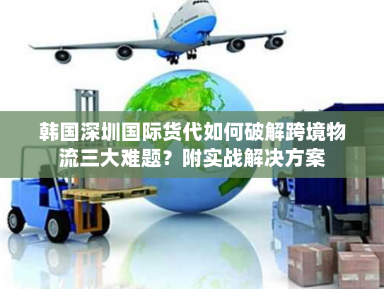 韩国深圳国际货代如何破解跨境物流三大难题？附实战解决方案