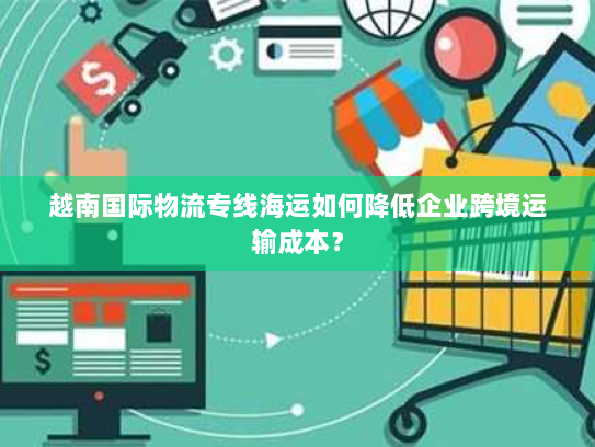 越南国际物流专线海运如何降低企业跨境运输成本? 越南国际物流专线海运如何降低企业跨境运输成本?
