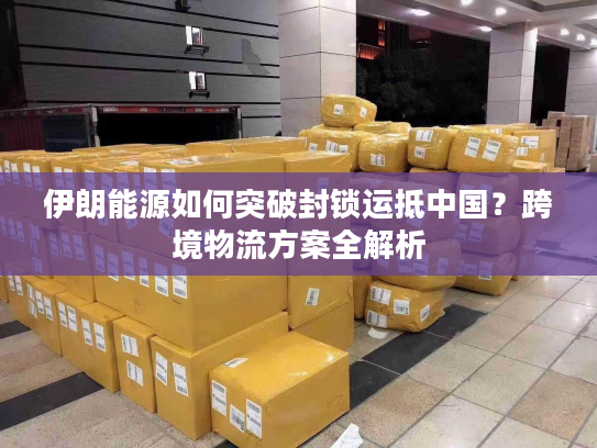 伊朗能源如何突破封锁运抵中国？跨境物流方案全解析