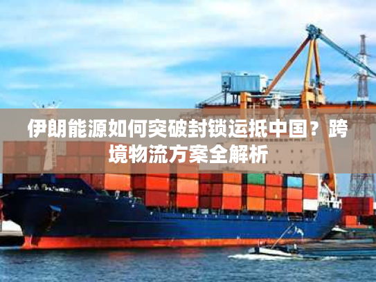伊朗能源如何突破封锁运抵中国？跨境物流方案全解析